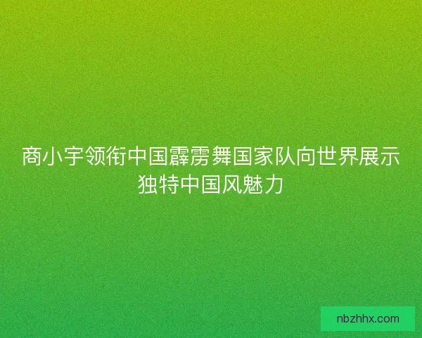 商小宇领衔中国霹雳舞国家队向世界展示独特中国风魅力