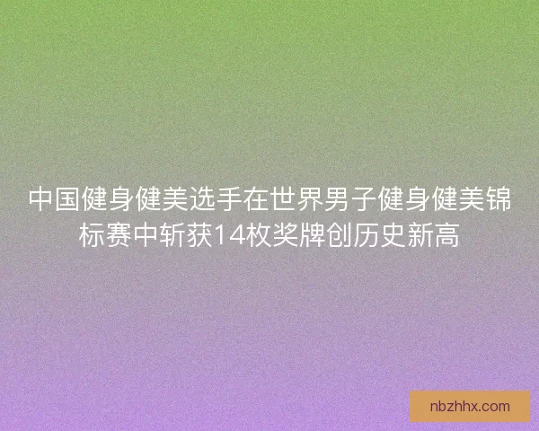 中国健身健美选手在世界男子健身健美锦标赛中斩获14枚奖牌创历史新高
