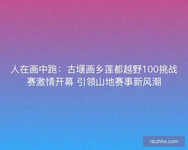 人在画中跑：古堰画乡莲都越野100挑战赛激情开幕 引领山地赛事新风潮