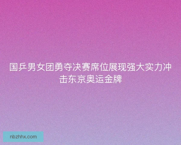 国乒男女团勇夺决赛席位展现强大实力冲击东京奥运金牌