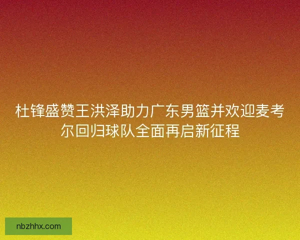 杜锋盛赞王洪泽助力广东男篮并欢迎麦考尔回归球队全面再启新征程
