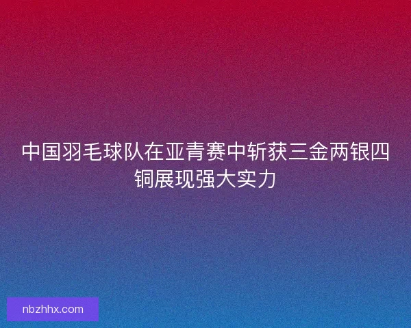 中国羽毛球队在亚青赛中斩获三金两银四铜展现强大实力
