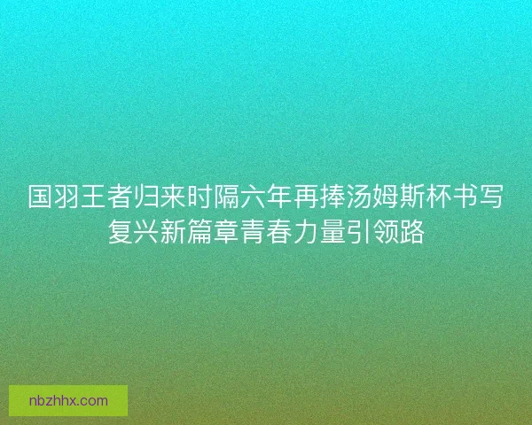 国羽王者归来时隔六年再捧汤姆斯杯书写复兴新篇章青春力量引领路